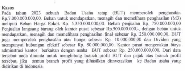 Kasus Pada tahun 2023 sebuah Badan Usaha tetap (BUT)memperoleh penghasilan Rp.7.000.000 .000,00. Beban untuk mendapatkan, menagih dan memelihara penghasilan (M3) meliputi Beban Harga Pokok