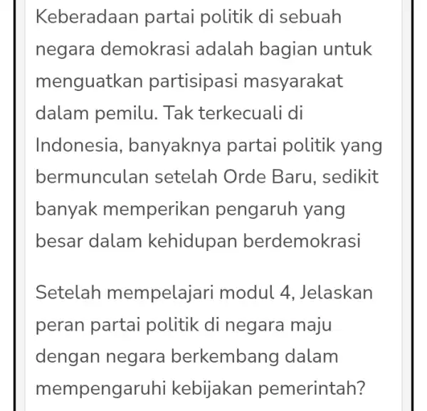 Keberada an partai politik di sebuah negara demokrasi adalah bagian untuk menguatk an partisipasi m asyarakat dalam pemilu . Tak terkecuali di Indonesia ,