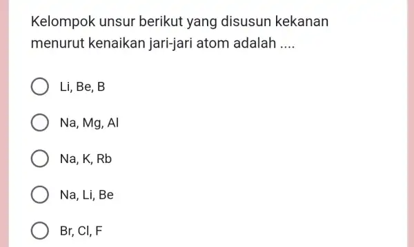 Kelompok unsur berikut yang disusun kekanan menurut kenaikan jari-jari atom adalah __ Li,Be,B Na,Mg,Al Na,K,Rb Na, Li,Be Br, CI, F