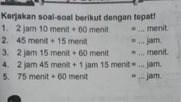 Kerjakan soal -soal berikut dengan tepat! 2jam10menit+60menit=ldots menit. 45menit+15menit=ldots jam 2jam15menit+60menit=ldots menit 2jam45menit+1jam15menit=ldots jam 75menit+60menit=ldots jam