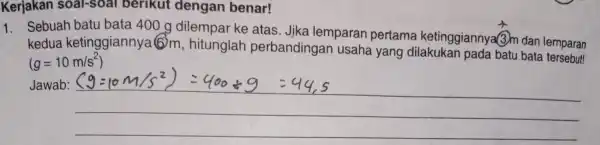 Kerjakan soal-soal berikut dengan benar! 1. Sebuah batu bata 400 g dilempar ke atas . Jika lemparan pertama ketinggiannya?3)m dan lemparan kedua ketinggiannya 6m