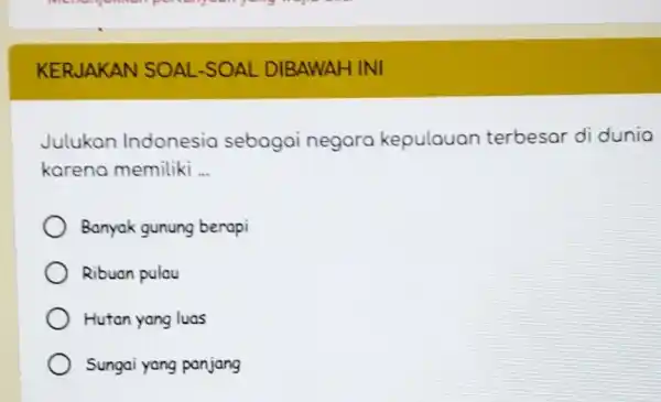 KERJAKAN SOAL-SOAL DIBAWAH INI Julukan Indonesia sebagai negara kepulauan terbesar di dunia karena memiliki __ Banyak gunung berapi Ribuan pulau Hutan yang luas Sungai