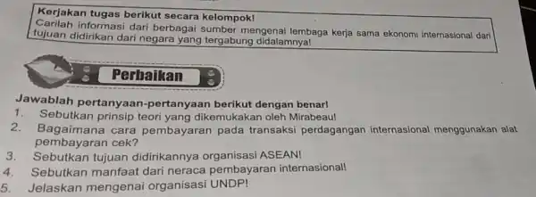 Kerjakan tugas berikut secara kelompok! informasi dari berbagai sumber mengenai lembaga kerja sama ekonomi internasional dari tujuan didirikan dari negara yang tergabung didalamnya! Perhaikan