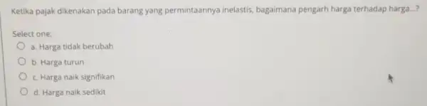 Ketika pajak dikenakan pada barang yang permintaannya inelastis, bagaimana pengarh harga terhadap harga...? Select one: a. Harga tidak berubah b. Harga turun c. Harga