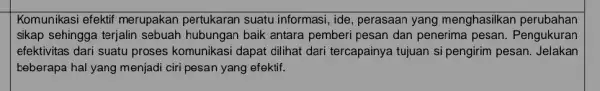 Komunikasi efektif merupakan pertukaran suatu informasi, ide , perasaan yang menghasilkan perubahan sikap sehingga terjalin sebuah hubungan baik antara pemberi pesan dan penerima pesan