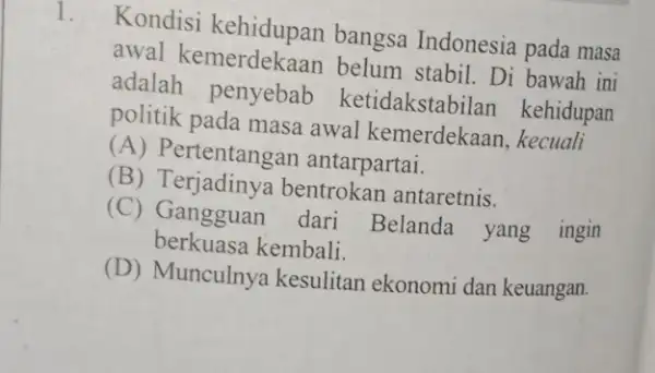 Kondisi kehidupan bangsa Indonesia pada masa awal belum stabil. Di bawah ini adalah penyebab ketidakstab ilan kehidupan politik pada masa awal kemerdekaan.kecuali (A) Pertentang