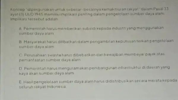 Konsep "dipergunakan untuk sebesar-besarnya kemakmuran rakyat"dalam Pasal33 ayat (3) UUD 1945 momiliki implikasi penting dalam pengelolaan sumber daya alam Implikasi tersebut adalah __ A