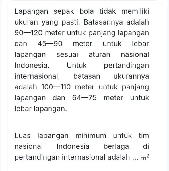 Lapangan sepak bola tidak memiliki ukuran yang pasti . Batasannya adalah 90-120 meter untuk panjang lapangan dan 45-90 meter untuk lebar lapangan sesuai aturan