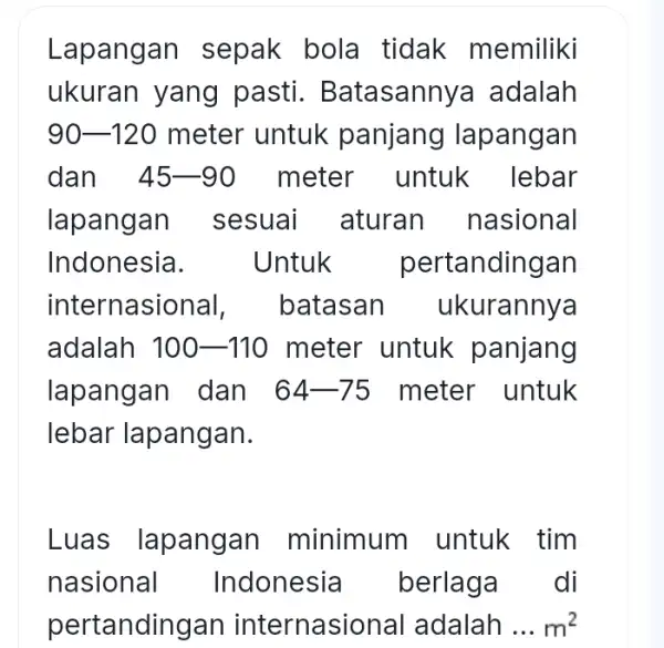 Lapangan sepak bola tidak memiliki ukuran yang pasti . Batasannya adalah 90-120 meter untuk panjang lapangan dan 45-90 meter untuk lebar lapangan sesuai aturan