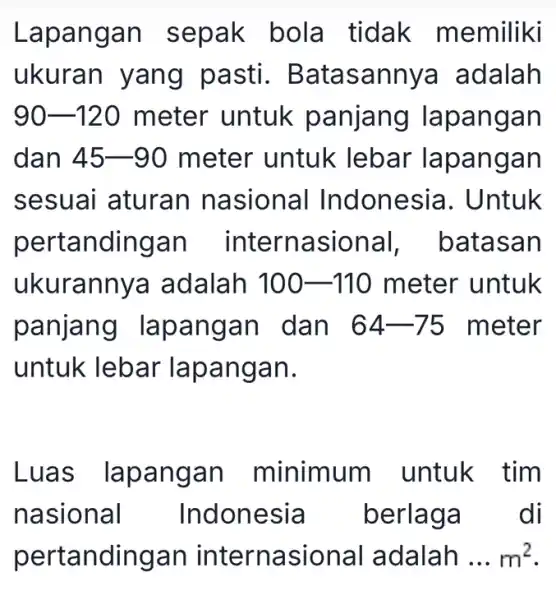 Lapangan sepak bola tidak memiliki ukuran yang pasti . Batasannya adalah 90-120 meter untuk panjang lapangan dan 45-90 meter untuk lebar lapangan sesuai aturan