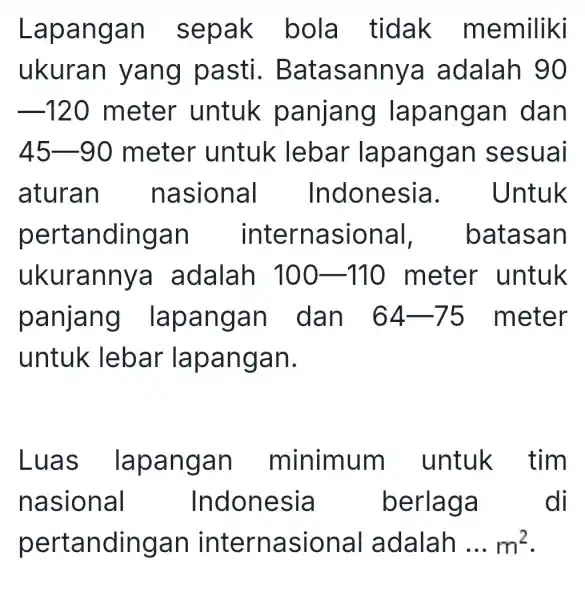 Lapangan sepak bola tidak memiliki ukuran yang pasti . Batasannya adalah 90 -120 meter untuk panjang lapangan dan 45-90 meter untuk lebar lapangan sesuai