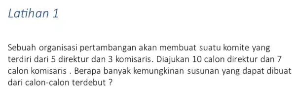 Latihan 1 Sebuah organisasi pertambangan akan membuat suatu komite yang terdiri dari 5 direktur dan 3 komisaris . Diajukan 10 calon direktur dan 7