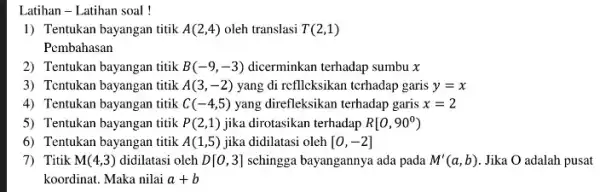 Latihan - Latihan soal! 1) Tentukan bayangan titik A(2,4) oleh translasi T(2,1) Pembahasan 2) Tentukan bayangan titik B(-9,-3) dicerminkan terhadap sumbu x 3) Tentukan