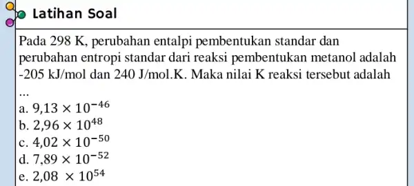 Latihan Soal Pada 298 K, perubahan entalpi pembentukan standar dan perubahan entropi standar dari reaksi pembentukan metanol adalah -205kJ/mol dan 240J/mol.K . Maka nilai