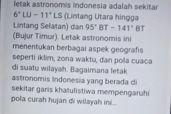 letak astronomis Indonesia adalah sekitar 6^circ LU-11^circ LS (Lintang Utara hingga Lintang Selatan)dan 95^circ BT-141^circ BT (Bujur Timur).Letak astronomis ini menentukan berbagai aspek geografis