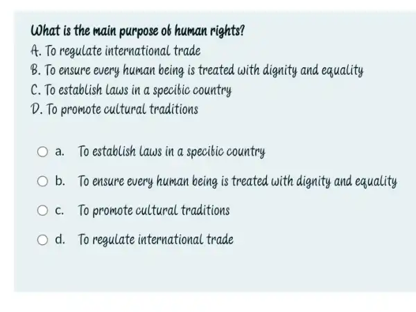 What is the main purpose of human rights? A. To regulate international trade B. To ensure every human being is treated with dignity and