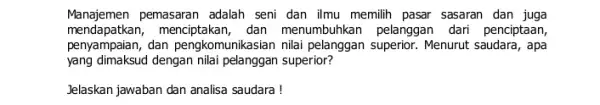 Manajemen pemasaran adalah seni dan ilmu memilih pasar sasaran dan juga menda patkan, menciptakan, dan menumbuhkan pelanggan dari penciptaan, penyampaian, dan pengkomunikasian nilai pelanggan