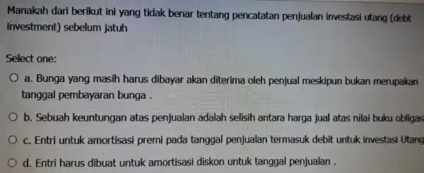 Manakah dari berikut ini yang tidak benar tentang pencatatan penjualan investasi utang (debt investment)sebelum jatuh Select one: a. Bunga yang masih harus dibayar akan