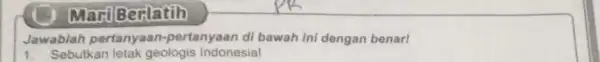 Marti Berlatih Jawablah pertanyaan-pertanyaan di bawah ini dengan benar! 1. Sebutkan letak geologis Indonesia!