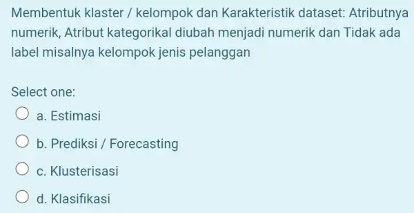 Membentuk klaster / kelompok dan Karakteristik dataset Atributnya numerik, Atribut kategorikal diubah menjadi numerik dan Tidak ada label misalnya kelompok jenis pelanggan Select one: