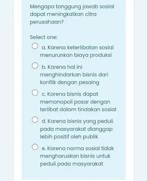 Mengapa jawab sosial dapat meningkatkan citra perusahaan? Select one: a. Karena keterlibatan sosial menurunkan biaya produksi b. Karena hal ini menghindarkan bisnis dari konflik