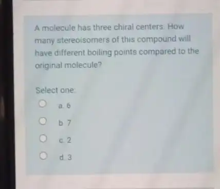 A molecule has three chiral centers. How many stereoisomers of this compound will have different boiling points compared to the original molecule? Select one: