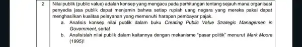 Nilai publik (public value)adalah konsep yang mengacu pada perhitungan tentang sejauh mana organisasi penyedia jasa publik dapat menjamin bahwa setiap rupiah uang negara yang