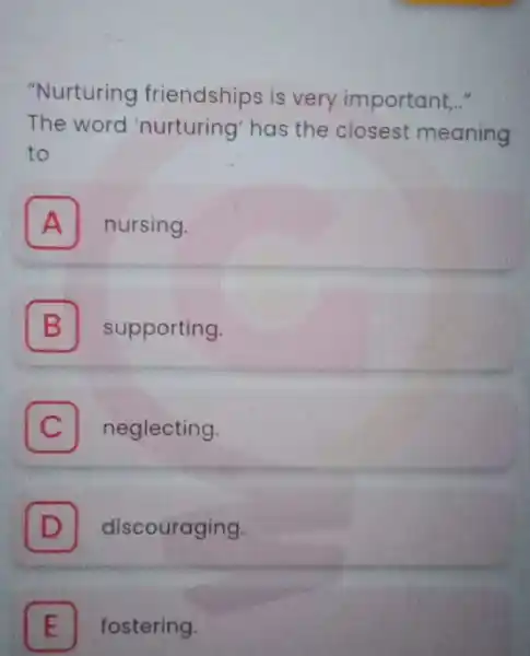 "Nurturing friendships is very important..." The word 'nurturing' has the closest meaning to A nursing. A B supporting. C neglecting. D discouraging. fostering.