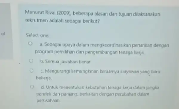 of Menurut Rivai (2009)beberapa alasan dan tujuan dilaksanakan rekrutmen adalah sebagai berikut? Select one: a. Sebagai upaya dalam mengkoordinasikan penarikan dengan program pemilihan dan