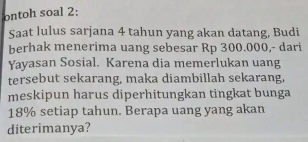 ontoh soal 2: Saat lulus sarjana 4 tahun yang akan datang Budi berhak menerima luang sebesar Rp 300.000,- dari Yayasan Sosial . Karena dia