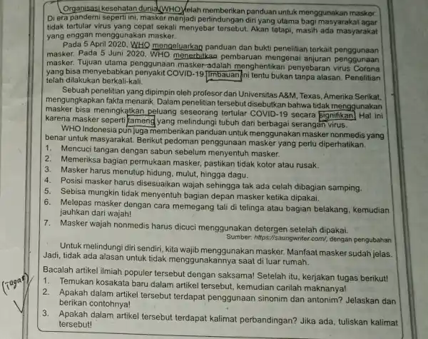 Organisasi kesehatan dunia(wHO)Kelah memberikan panduan untuk menggunakan masker. Diera pandemi seperti ini masker menjadi perlindungan diri yang utama bagi masyarakat agar tidak tertular virus