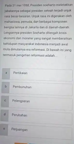 Pada 21 mei 1998 Presiden soeharto meletakkan jabatannya sebagai presiden seteah terjadi unjuk rasa besar-besaran. Unjuk rasa ini digerakan oleh mahasiswa, pemuda, dan berbagai