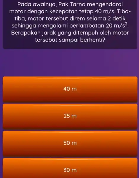 Pada awalnya , Pak Tarno mengendarai motor dengan kecepatan tetap 40m/s Tiba- tiba, motor direm selama 2 detik sehingga mengalami perlambatan 20m/s^2 Berapakah jarak