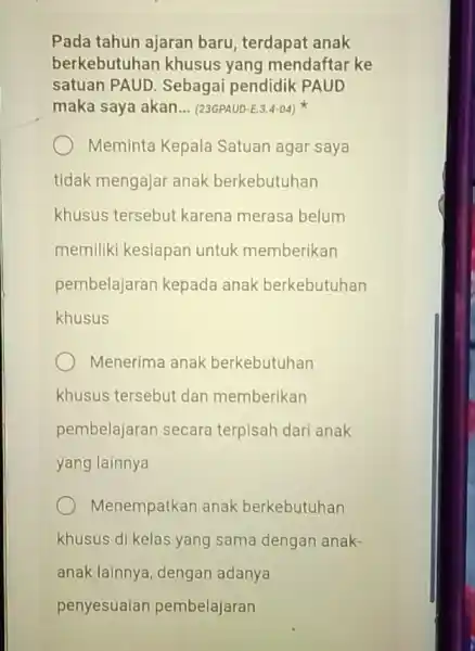 Pada tahun ajaran baru, terdapat anak berkebutuhan khusus yang mendaftar ke satuan PAUD . Sebagai pendidik PAUD maka saya akan __ (23GPAUD-E.3.4-04) Meminta Kepala