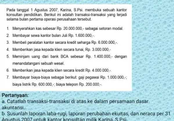 Pada tanggal 1 Agustus 2007 Karina, S.Psi. membuka sebuah kantor konsultan pendidikan. Berikut ini adalah transaksi-transaksi yang terjadi selama bulan pertama operasi perusahaan tersebut.