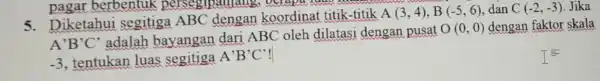 pagar berbentuk persegipanjal 5. Diketahui segitiga ABC dengan koordinat titik-titik A(3,4),B(-5,6) dan C(-2,-3) Jika A'B'C' adalah bayangan dari ABC oleh dilatasi dengan pusat O(0,0)