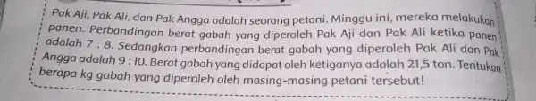 Pak Aji, Pak Ali dan Pak Angga adalah seorang petani. Minggu ini, mereka melakukan panen . Perbandingan berat gabah yang diperoleh Pak Aji dan