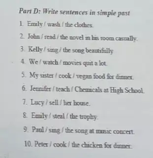 Part D: Write sentences in simple past 1. Emily/wash/the clothes. 2. John/read/the novel in his room casually. 3. Kelly/sing/the song beautifully 4. We/watch/movies quit