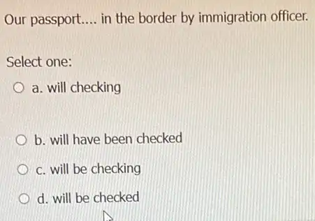 Our passport __ in the border by immigration officer. Select one: a. will checking b. will have been checked c. will be checking d.