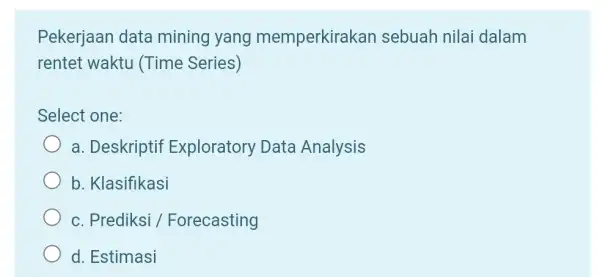 Pekerjaan data mining yang memperkirakan sebuah nilai dalam rentet waktu (Time Series) Select one: a. Deskriptif Exploratory Data Analysis b. Klasifikasi c. Prediksi /