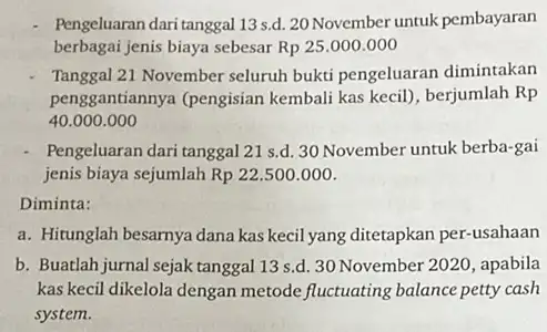 Pengeluaran dari tanggal 13 s.d. 20 November untuk pembayaran berbagai jenis biaya sebesar Rp25.000.000 Tanggal 21 November seluruh bukti pengeluaran dimintakan penggantiannya (pengisian kembali