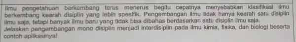 pengetahuan berkembang terus menerus cepatnya menyebabkar klasifikasi ilmu berkembang yang lebih spesifik . Pengembangar kearah satu disiplin ilmu saja ilmu baru yang tidak bisa