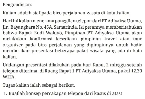 Pengondisian: Kalian adalah staf pada biro perjalanan wisata di kota kalian. Hariini kalian menerima panggilan telepon dariPT Adiyaksa Utama, In. Bayangkara No. 45A ,