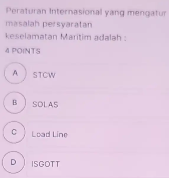 Peraturan Internasional yang mengatur masalah persyaratan keselamatan Maritim adalah : 4 POINTS A STCW . B ) SOLAS C Load Line c D ISGOTT