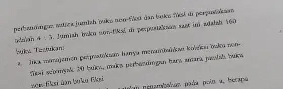 perbandingan antara jumlah buku non-fiksi dan buku fiksi di perpustakaan adalah 4:3 Jumlah buku non-fiksi di perpustakaan saat ini adalah 160 buku. Tentukan: Jika