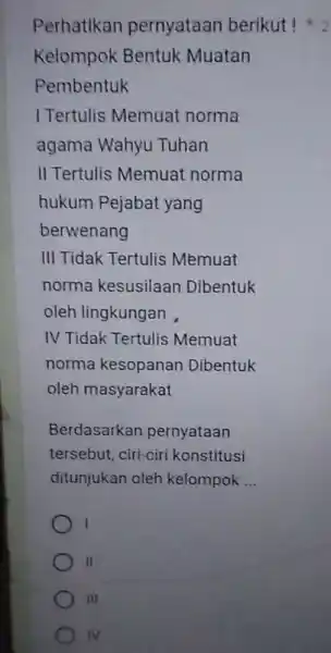 Perhatikan pernyataan berikut! Kelompok Bentuk Muatan Pembentuk 1 Tertulis Memuat norma agama Wahyu Tuhan II Tertulis Memuat norma hukum Pejabat yang berwenang III Tidak