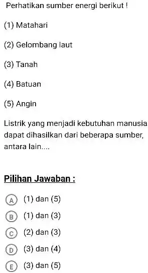 Perhatikan sumber energi berikut ! (1) Matahari (2) Gelombang laut (3) Tanah (4) Batuan (5) Angin Listrik yang menjadi kebutuhan manusia dapat dihasilkan dari