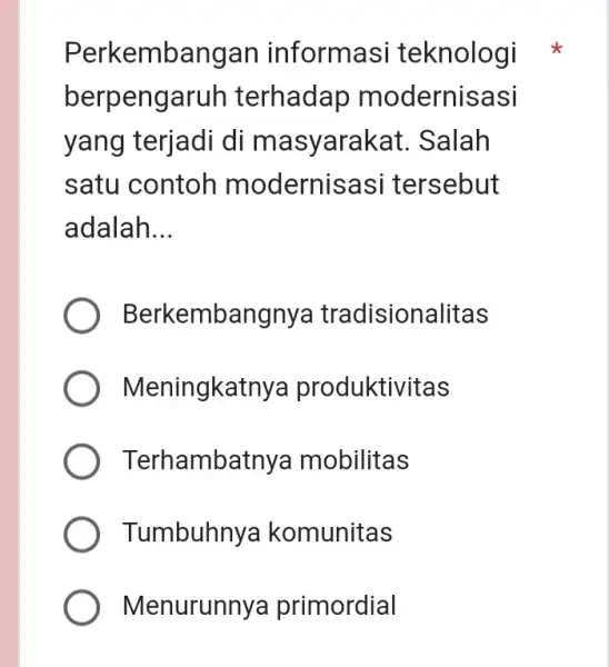 Perkembangan informasi teknologi berpengaruh terhadap modernisasi yang terjadi di masyarakat . Salah satu contoh modernisa si tersebut adalah __ Berkembang nya tradisionalitas Meningkatn ya