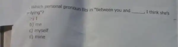 Which personal pronoun fits in "Between you and __ , I think she's -lying"? 3) I b) me c) myself d) mine