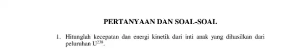 PERTANYAAN DAN SOAL -SOAL 1. Hitunglah kecepatan dan energi kinetik dari inti anak yang dihasilkan dari peluruhan U^238